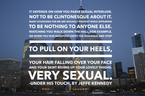 It depends on how you parse ‘sexual interlude.’ Not to be Clintonesque about it. Many situations for me are sexually fraught while appearing to be nothing to anyone else. Watching you walk down the hall, for example. Or when you run barefoot onto the sidewalk and stop to pull on your heels, your hair falling over your face and your skirt riding up your lovely thighs. Very sexual.