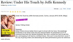 Under His Touch by Jeffe Kennedy Recommended Read!    Series: Falling Under     Summary: Amber Dolors knows better than to get involved with her boss. Devastatingly handsome in his sharp suits and sexy beyond belief, he possesses an air of command that fuels her darkest fantasies. But she's worked too hard to get this job, and keeping it will lead to a brilliant future. She won't cross that line—even if his way of giving orders and demanding her best performance gives her delicious warm shivers.